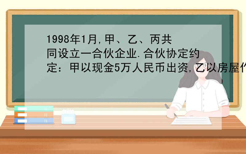 1998年1月,甲、乙、丙共同设立一合伙企业.合伙协定约定：甲以现金5万人民币出资,乙以房屋作价8万元出资,丙以劳务作价4万元出资； 各合伙人按相同比例分配赢利,分担亏损.合伙企业成立后,