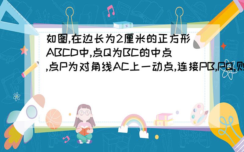 如图,在边长为2厘米的正方形ABCD中,点Q为BC的中点,点P为对角线AC上一动点,连接PB,PQ,则三角形PBQ周长的最小值是多少?（结果不取近似值）图在下面