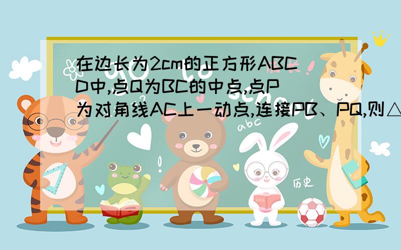 在边长为2cm的正方形ABCD中,点Q为BC的中点,点P为对角线AC上一动点,连接PB、PQ,则△PBQ周长的最小值为多少cm?（结果不取近似值）.）