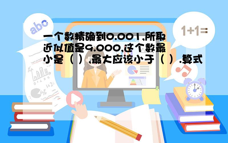 一个数精确到0.001,所取近似值是9.000,这个数最小是（ ）,最大应该小于（ ）.算式