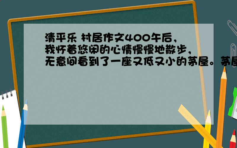 清平乐 村居作文400午后，我怀着悠闲的心情慢慢地散步，无意间看到了一座又低又小的茅屋。茅屋后面有一棵棵苍翠挺拔的竹子，一座座连绵起伏的山峦，透露出乡村恬静的气息。茅屋旁有