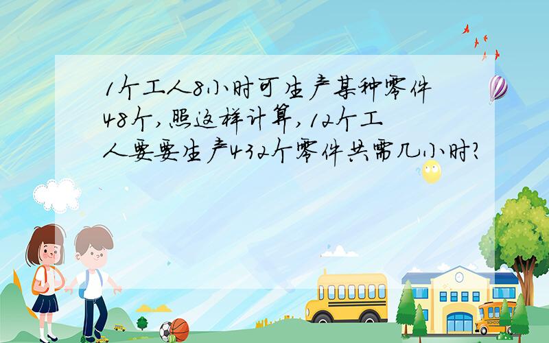 1个工人8小时可生产某种零件48个,照这样计算,12个工人要要生产432个零件共需几小时?