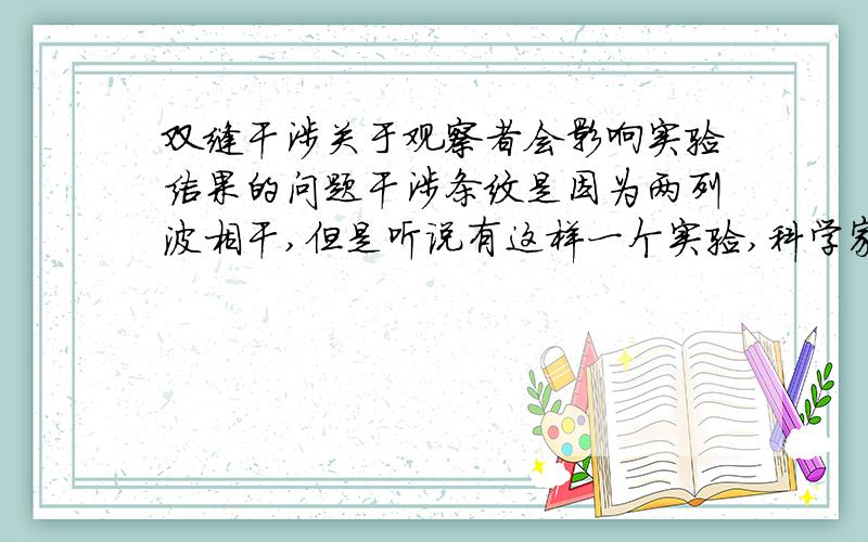 双缝干涉关于观察者会影响实验结果的问题干涉条纹是因为两列波相干,但是听说有这样一个实验,科学家通过仪器向双缝射出一粒粒的单个电子（以免互相干扰）,居然也得到了干涉条纹,之后