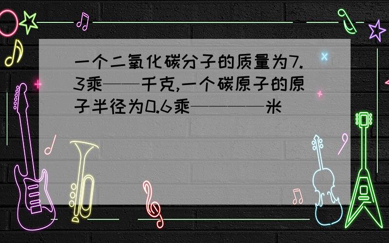 一个二氧化碳分子的质量为7.3乘——千克,一个碳原子的原子半径为0.6乘————米