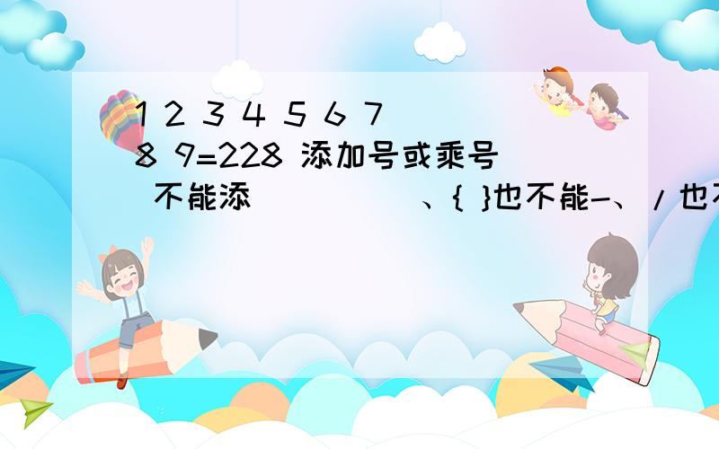 1 2 3 4 5 6 7 8 9=228 添加号或乘号 不能添（ ）[ ]、{ }也不能-、/也不能