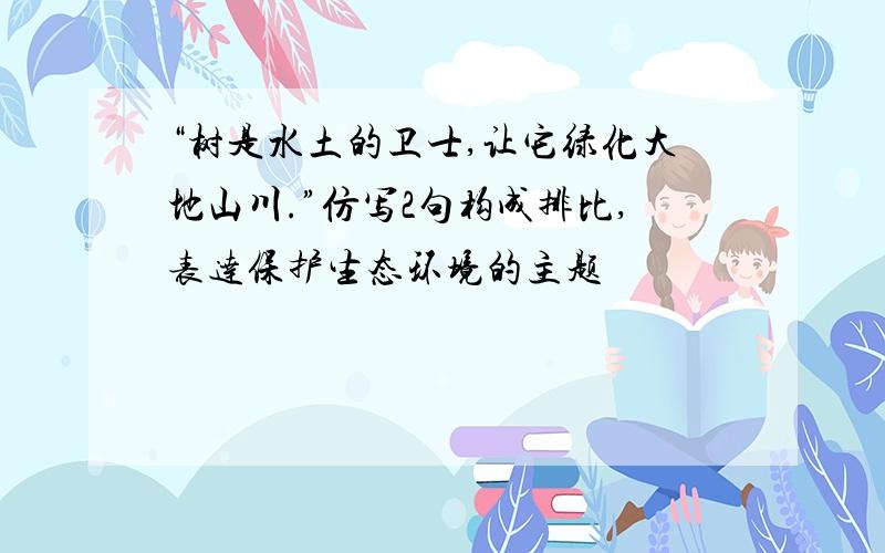 “树是水土的卫士,让它绿化大地山川.”仿写2句构成排比,表达保护生态环境的主题