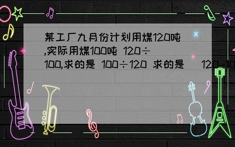 某工厂九月份计划用煤120吨,实际用煤100吨 120÷100,求的是 100÷120 求的是 （120-100）÷120 求的是