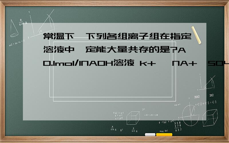 常温下,下列各组离子组在指定溶液中一定能大量共存的是?A0.1mol/lNAOH溶液 k+ ,NA+,SO4 2-,CO3 2-B0.1mol/lNa2co3溶液：K+ ,BA2+,NO3-,CL-C0.1mol/lFECL3溶液：K+,NH4+,I-,SCN-Dc(H+)/c(oh-)=1的溶液：CA2+ ,NA+,CIL- NO3-