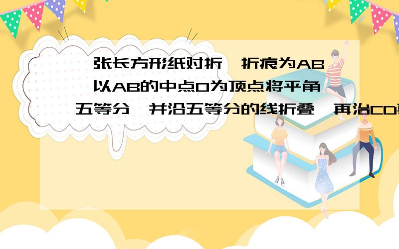 一张长方形纸对折,折痕为AB,以AB的中点O为顶点将平角五等分,并沿五等分的线折叠,再治CD剪开,...一张长方形纸对折,折痕为AB,以AB的中点O为顶点将平角五等分,并沿五等分的线折叠,再治CD剪开,