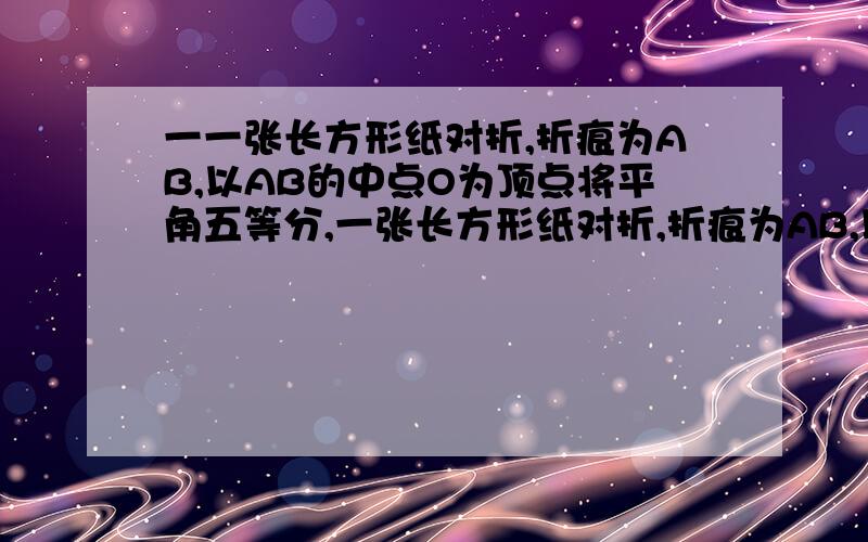 一一张长方形纸对折,折痕为AB,以AB的中点O为顶点将平角五等分,一张长方形纸对折,折痕为AB,以AB的中点O为顶点将平角五等分,并沿五等分的线折叠,再治CD剪开,展开后图形为正五边形,则