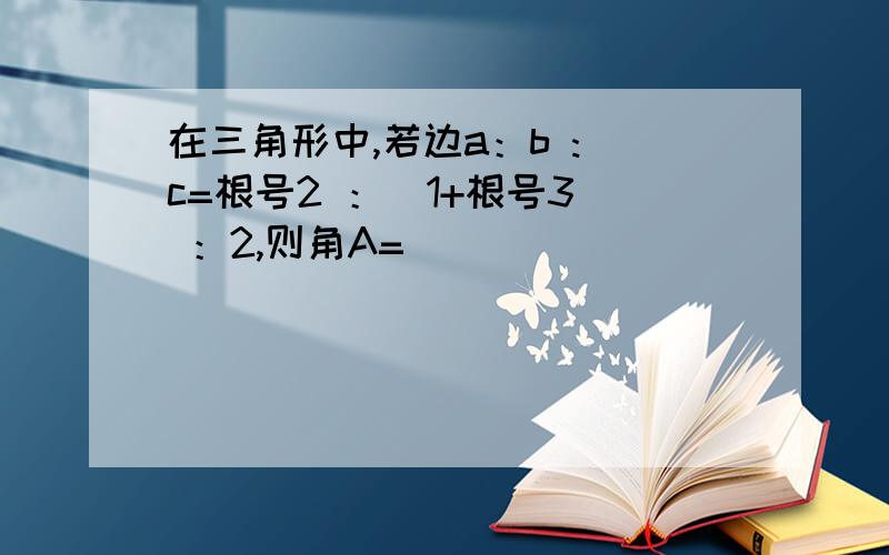 在三角形中,若边a：b : c=根号2 ：(1+根号3) ：2,则角A=