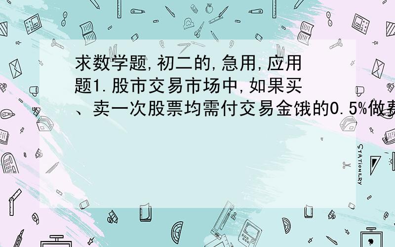 求数学题,初二的,急用,应用题1.股市交易市场中,如果买、卖一次股票均需付交易金饿的0.5%做费用.张先生以每股5元的价格买入“西昌电力”股票1000股,弱他期望获利不低于1000元,问他至少要等