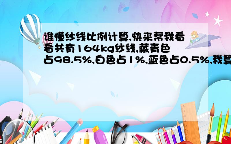 谁懂纱线比例计算,快来帮我看看共有164kg纱线,藏青色占98.5%,白色占1%,蓝色占0.5%,我算出来藏青色占总纱线的161.54kg,白色占16.4kg,蓝色占8.2kg,按照这结果加起来等于186.14kg,比原来164kg多出了22.14kg