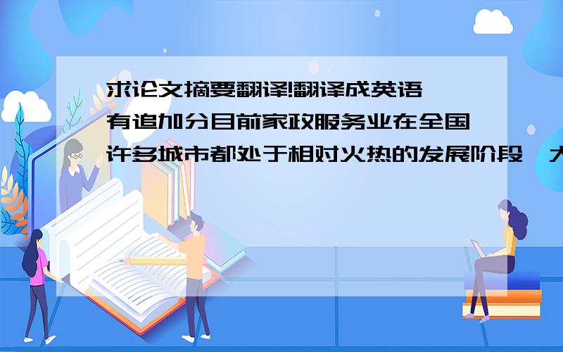 求论文摘要翻译!翻译成英语,有追加分目前家政服务业在全国许多城市都处于相对火热的发展阶段,大力发展家政服务业,是现代经济发展的要求,是改善民生、扩大内需的重要手段之一,也是构