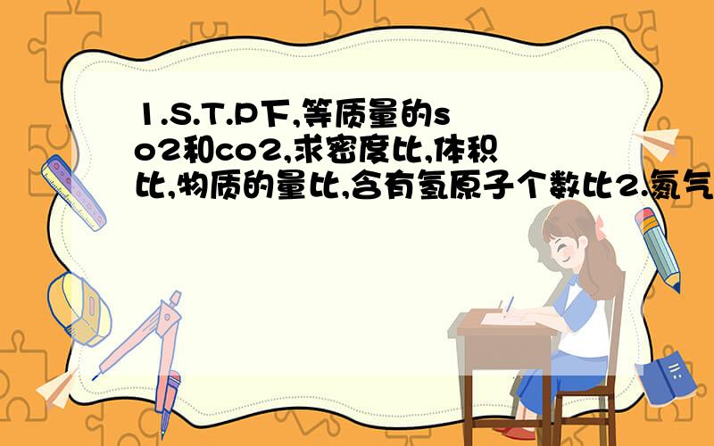 1.S.T.P下,等质量的so2和co2,求密度比,体积比,物质的量比,含有氢原子个数比2.氮气,二氧化碳,二氧化硫,三种气体质量比为7:11:16,求分子数比,物质的量比,S.T.P时,体积是多少3.标况下,有6.7L甲烷,3.01*