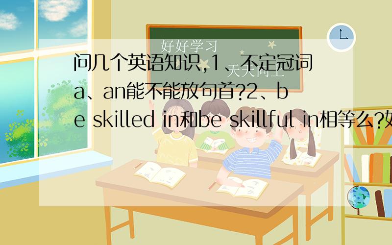 问几个英语知识,1、不定冠词a、an能不能放句首?2、be skilled in和be skillful in相等么?如果不同,有什么区别?3、以疑问词引导的宾语从句或定语从句,我不知道该怎么翻译.先翻译什么?怎么翻译?4、