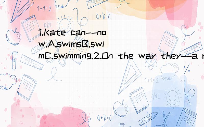 1.Kate can--now.A.swimsB.swimC.swimming.2.On the way they--a restaurant.A.lookB.likeC.see 3.They go 1 the restaurant to have 2 to eat and drink.（1）A.to B.at C.with (2)A.bread B.something C.some 4.So they 1 for 2 and some bread.(1)A.askB.lookC.tak