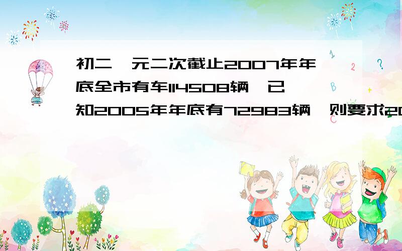 初二一元二次截止2007年年底全市有车114508辆,已知2005年年底有72983辆,则要求2009年年底的汽车不超过158000辆,据估计从2007年底起,此后每年报废的汽车数量是上年底汽车拥有数量的4%,那么每年新