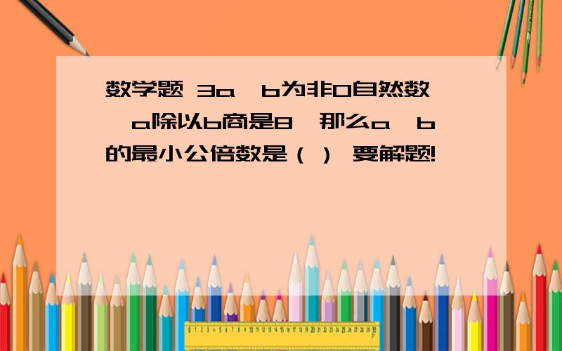 数学题 3a,b为非0自然数,a除以b商是8,那么a,b的最小公倍数是（） 要解题!