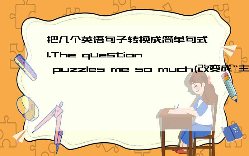 把几个英语句子转换成简单句式1.The question puzzles me so much(改变成“主系表”结构)2.He helped me a lot (改变成“主谓宾+宾语补足语”结构)3.Walking on ice is hard for me (改变成“主谓宾”结构)4.A good s