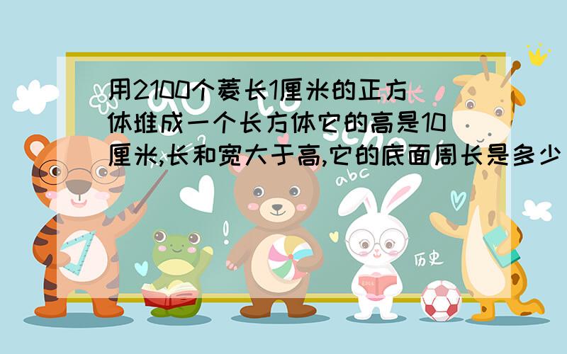 用2100个菱长1厘米的正方体堆成一个长方体它的高是10厘米,长和宽大于高,它的底面周长是多少