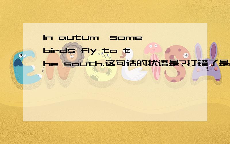 In autum,some birds fly to the south.这句话的状语是?打错了是autumn