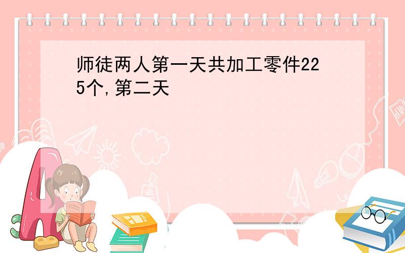 师徒两人第一天共加工零件225个,第二天