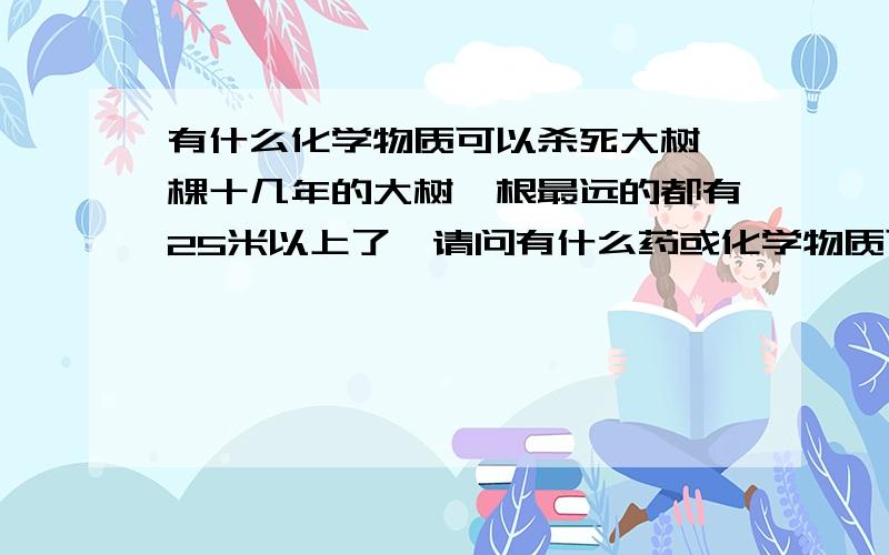 有什么化学物质可以杀死大树一棵十几年的大树,根最远的都有25米以上了,请问有什么药或化学物质可以帮我杀死大树,当然,不能砍