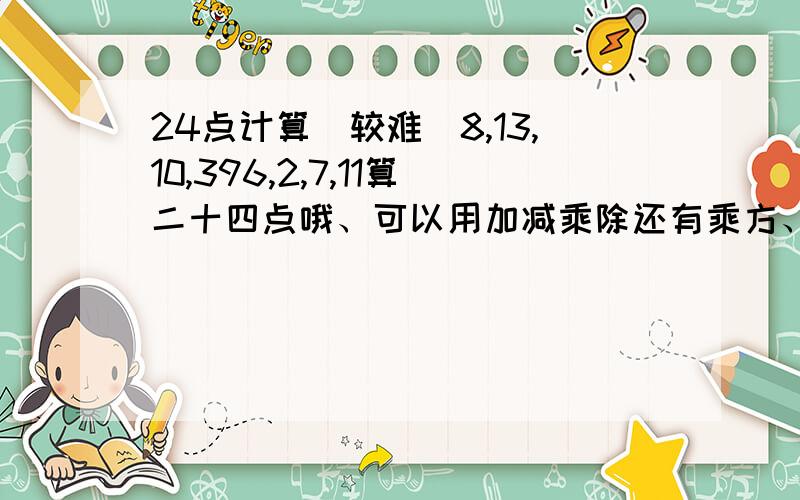 24点计算（较难）8,13,10,396,2,7,11算二十四点哦、可以用加减乘除还有乘方、如果是真的没有答案的话、那我也会适当考虑一下的.这两道题目我们老师也算了很久哦!我们是随机说出来数字的。