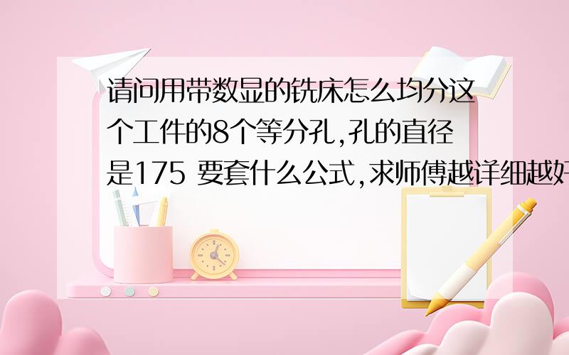 请问用带数显的铣床怎么均分这个工件的8个等分孔,孔的直径是175 要套什么公式,求师傅越详细越好请问用带数显的铣床怎么均分这个工件的8个等分孔,孔的直径是175  要套什么公式,