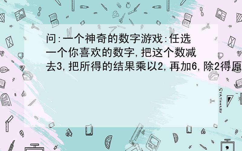 问:一个神奇的数字游戏:任选一个你喜欢的数字,把这个数减去3,把所得的结果乘以2,再加6,除2得原来的数,