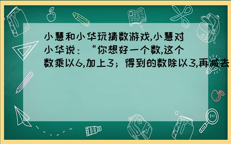 小慧和小华玩猜数游戏,小慧对小华说：“你想好一个数,这个数乘以6,加上3；得到的数除以3,再减去你想的数．只要你告诉我正确的结果,我就知道你想的数是几．”小华很好奇,就想了一个数,