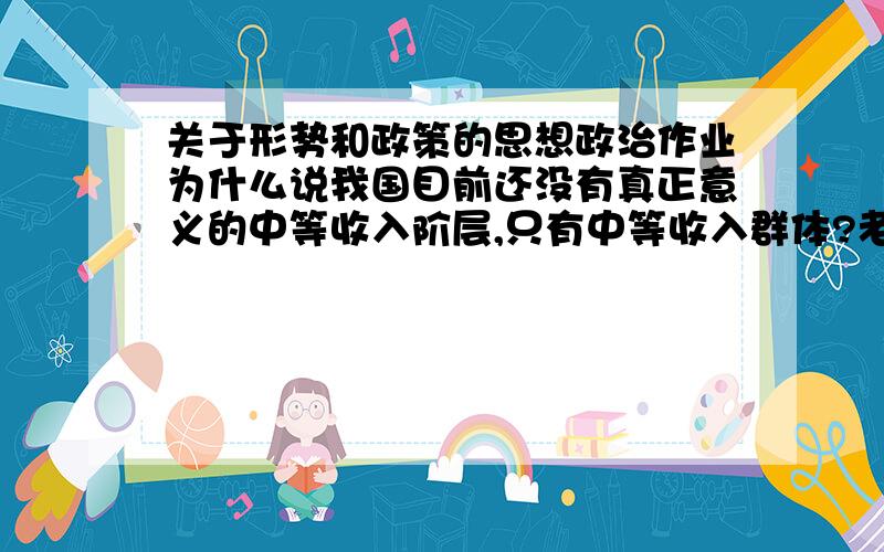 关于形势和政策的思想政治作业为什么说我国目前还没有真正意义的中等收入阶层,只有中等收入群体?老师要求400字左右