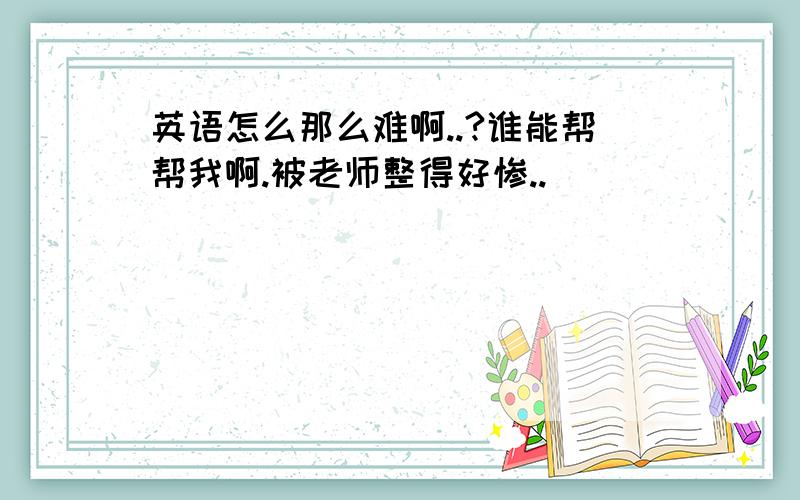 英语怎么那么难啊..?谁能帮帮我啊.被老师整得好惨..