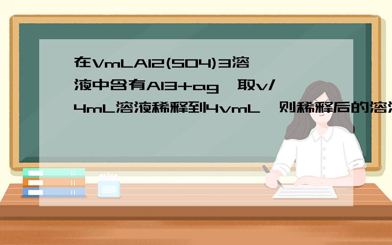 在VmLAI2(SO4)3溶液中含有AI3+ag,取v/4mL溶液稀释到4vmL,则稀释后的溶液中SO42-的物质的量浓度为 A.(125a/9V)mol/L B.(125a/18v)mol/L C.(125a/36V)mol/L D.(125a/54V)mol/L本人化学菜鸟,