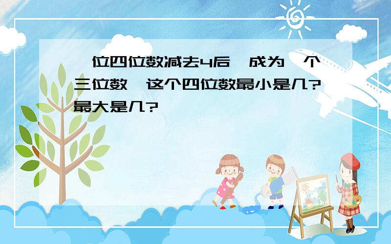 一位四位数减去4后、成为一个三位数、这个四位数最小是几?最大是几?