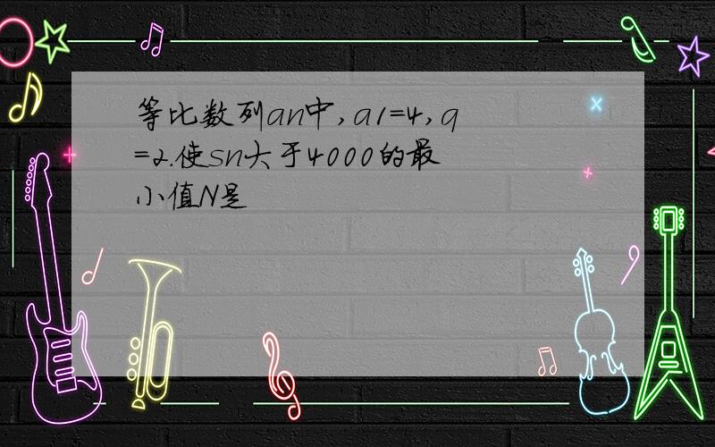 等比数列an中,a1=4,q=2.使sn大于4000的最小值N是