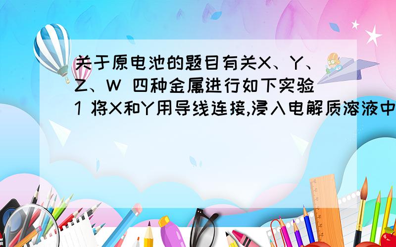 关于原电池的题目有关X、Y、Z、W 四种金属进行如下实验1 将X和Y用导线连接,浸入电解质溶液中,Y不易腐蚀2 将片状的X、W分别投入等浓度盐酸中都有气体产生 W比X反应剧烈3 用惰性电极电解等