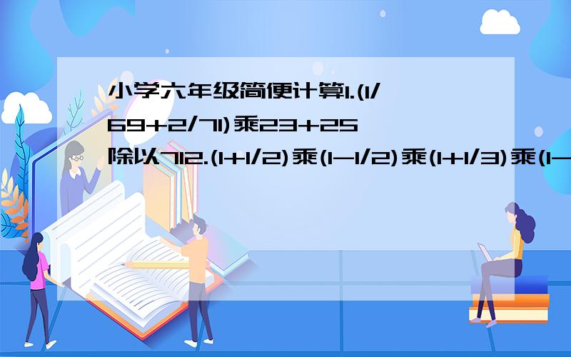 小学六年级简便计算1.(1/69+2/71)乘23+25除以712.(1+1/2)乘(1-1/2)乘(1+1/3)乘(1-1/3)乘.乘(1+1/9)乘(1-1/9)3.1/2乘3+1/3乘4+.+1/19乘204.1/27+505/2727+131313/2727275.100-98+96-94+.+4-2