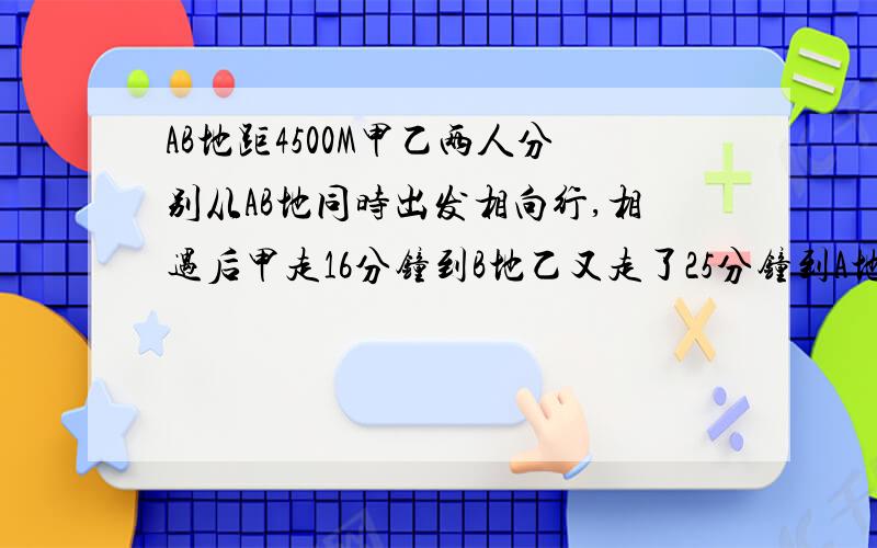 AB地距4500M甲乙两人分别从AB地同时出发相向行,相遇后甲走16分钟到B地乙又走了25分钟到A地,求甲乙的速度