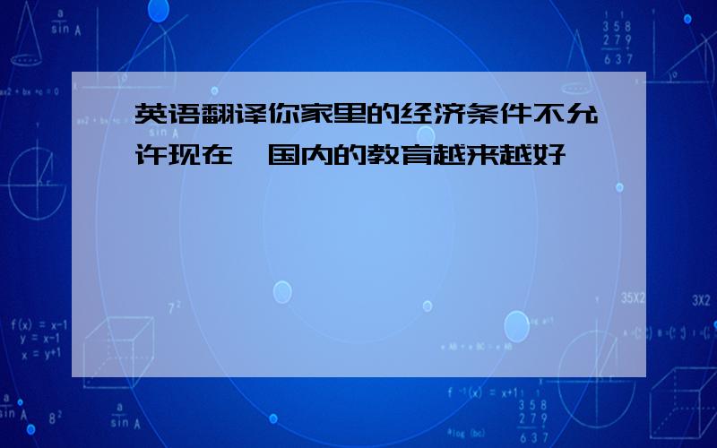 英语翻译你家里的经济条件不允许现在,国内的教育越来越好