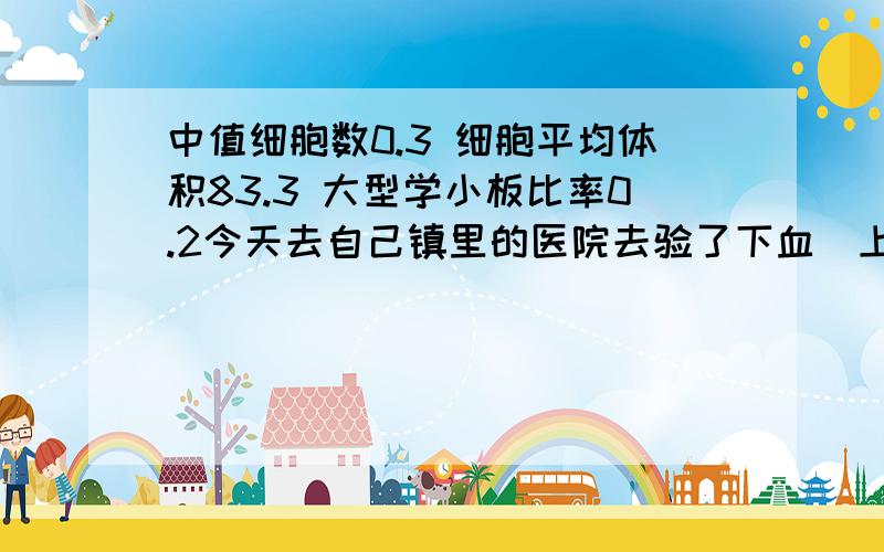 中值细胞数0.3 细胞平均体积83.3 大型学小板比率0.2今天去自己镇里的医院去验了下血（上班要用的） 报告说我的中值细胞数0.3（低） 细胞平均体积83.3（底） 大型学小板比率0.2（底） 其他