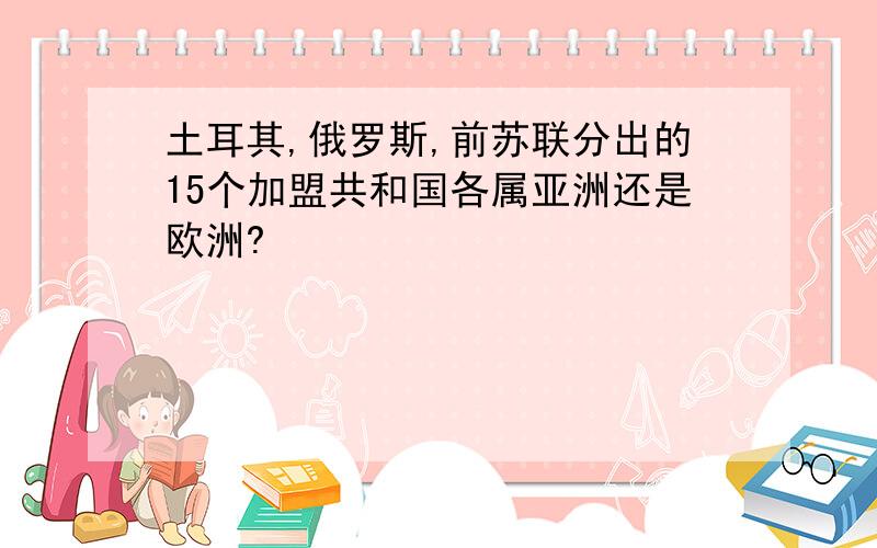 土耳其,俄罗斯,前苏联分出的15个加盟共和国各属亚洲还是欧洲?