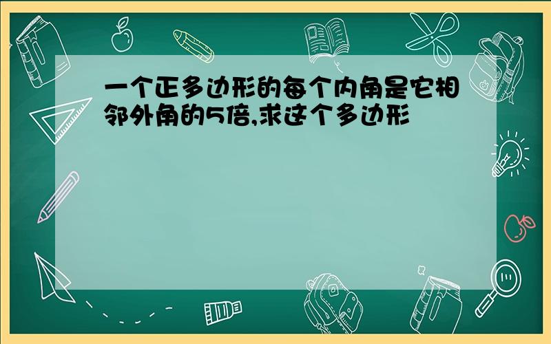 一个正多边形的每个内角是它相邻外角的5倍,求这个多边形