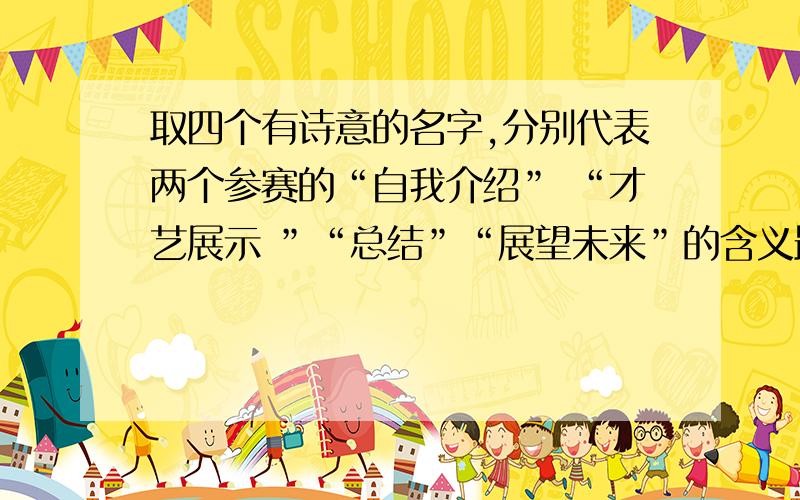 取四个有诗意的名字,分别代表两个参赛的“自我介绍” “才艺展示 ”“总结”“展望未来”的含义最好用诗句表达!名字要女孩子气一点哦