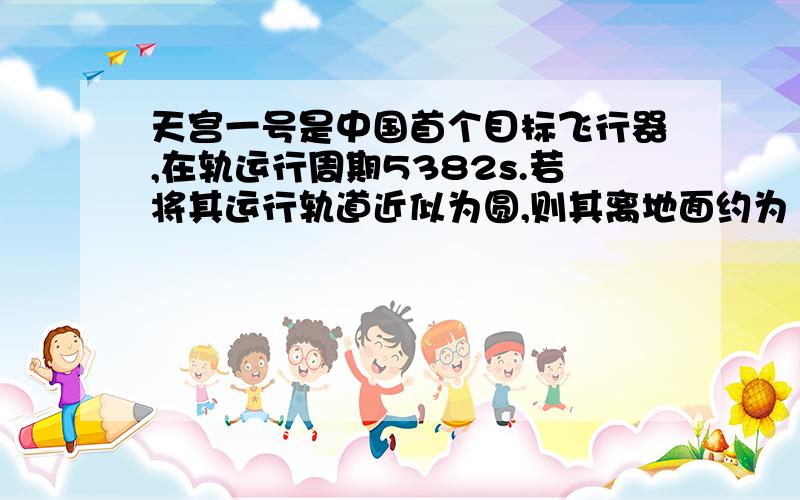 天宫一号是中国首个目标飞行器,在轨运行周期5382s.若将其运行轨道近似为圆,则其离地面约为（ ）；实际运行轨道为椭圆,离地面最近200km,最远346.9km,则其运动过程中最大加速度约为（ ）m/s2.