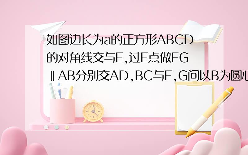 如图边长为a的正方形ABCD的对角线交与E,过E点做FG‖AB分别交AD,BC与F,G问以B为圆心2分之根号2...如图边长为a的正方形ABCD的对角线交与E,过E点做FG‖AB分别交AD,BC与F,G问以B为圆心2分之根号2乘以a