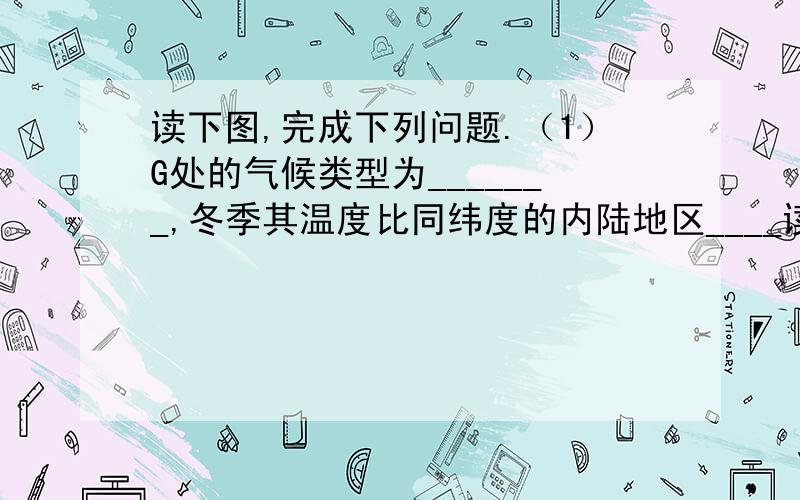 读下图,完成下列问题.（1）G处的气候类型为_______,冬季其温度比同纬度的内陆地区____读下图,完成下列问题.（1）G处的气候类型为_______,冬季其温度比同纬度的内陆地区_______,是因为该地受____