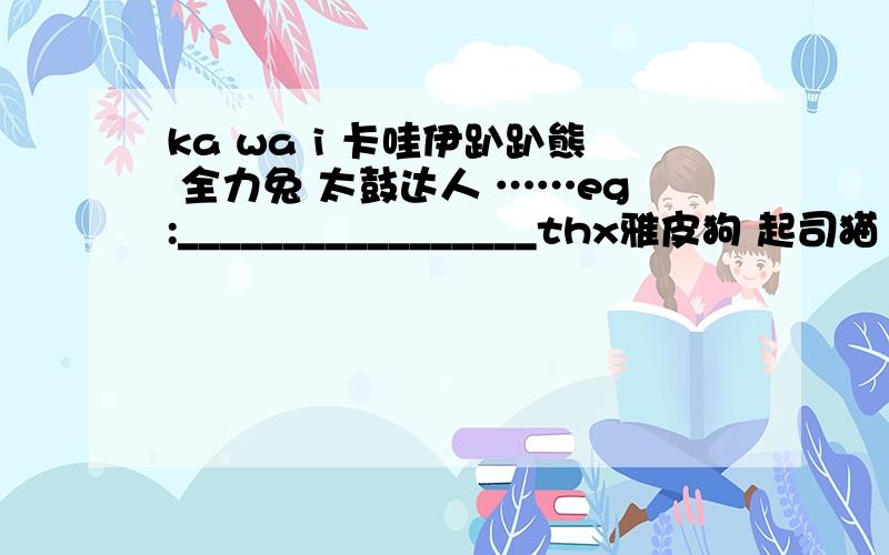 ka wa i 卡哇伊趴趴熊 全力兔 太鼓达人 ……eg:_________________thx雅皮狗 起司猫 my melody 小狗BARU ibis Dream Story（?） 玛丽猫 .所指,均为 动物能列出不是很熟知的,更好...