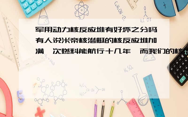 军用动力核反应堆有好坏之分吗有人说米帝核潜艇的核反应堆加满一次燃料能航行十几年,而我们的核潜艇只能走三四年.我想问核反应堆（不算民用）是不是都是同一数量级的,有没有高级和